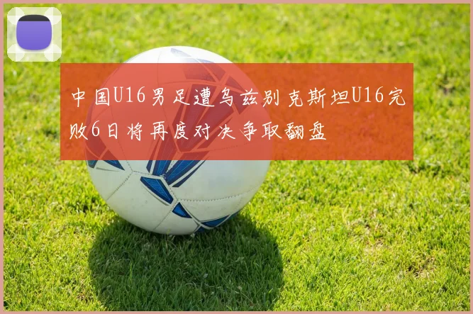 中国U16男足遭乌兹别克斯坦U16完败6日将再度对决争取翻盘