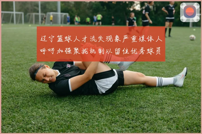 辽宁篮球人才流失现象严重媒体人呼吁加强聚拢机制以留住优秀球员