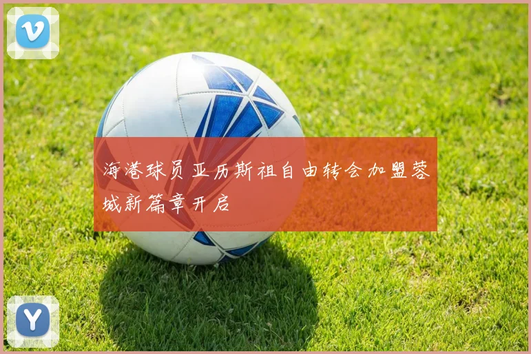 海港球员亚历斯祖自由转会加盟蓉城新篇章开启