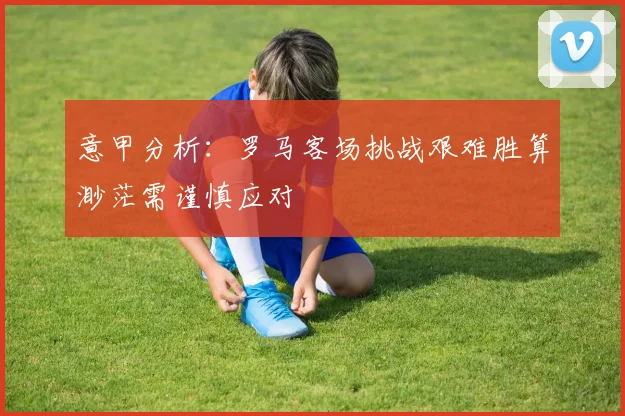 意甲分析：罗马客场挑战艰难胜算渺茫需谨慎应对