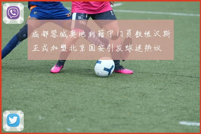成都蓉城奥地利籍守门员教练汉斯正式加盟北京国安引发球迷热议