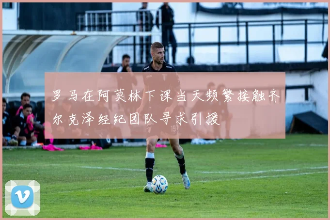 罗马在阿莫林下课当天频繁接触齐尔克泽经纪团队寻求引援