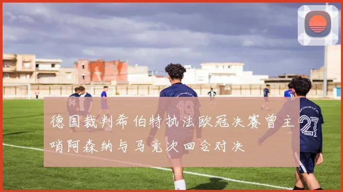 德国裁判希伯特执法欧冠决赛曾主哨阿森纳与马竞次回合对决