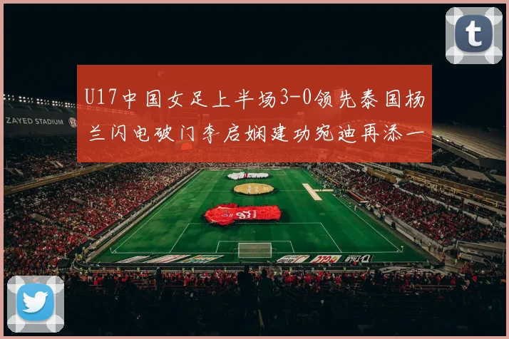 U17中国女足上半场3-0领先泰国杨兰闪电破门李启娴建功宛迪再添一分