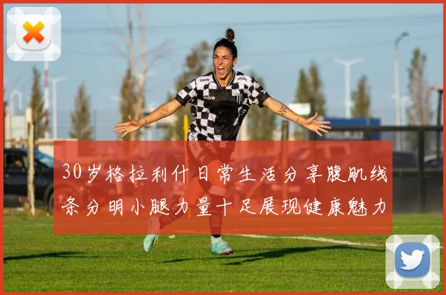 30岁格拉利什日常生活分享腹肌线条分明小腿力量十足展现健康魅力