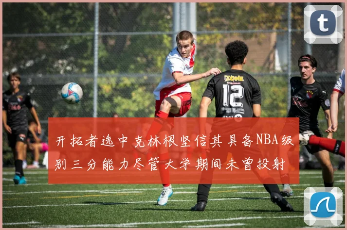 开拓者选中克林根坚信其具备NBA级别三分能力尽管大学期间未曾投射