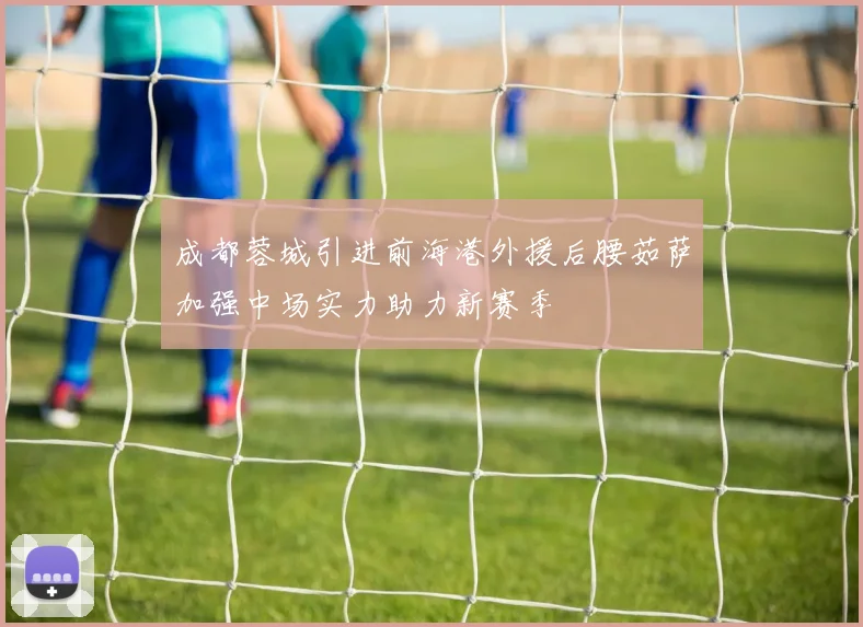 成都蓉城引进前海港外援后腰茹萨加强中场实力助力新赛季