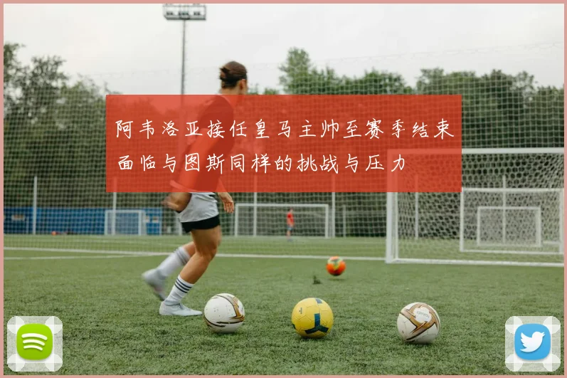阿韦洛亚接任皇马主帅至赛季结束面临与图斯同样的挑战与压力