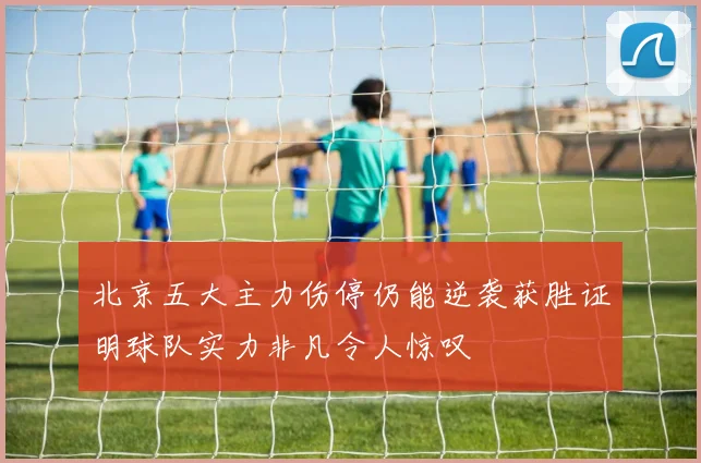 北京五大主力伤停仍能逆袭获胜证明球队实力非凡令人惊叹