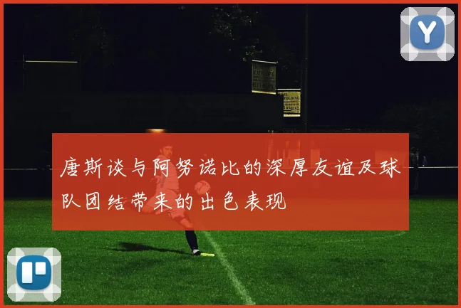 唐斯谈与阿努诺比的深厚友谊及球队团结带来的出色表现