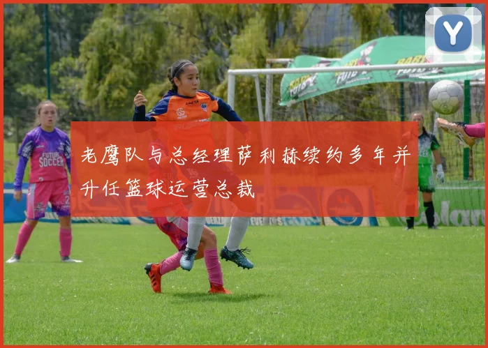 老鹰队与总经理萨利赫续约多年并升任篮球运营总裁