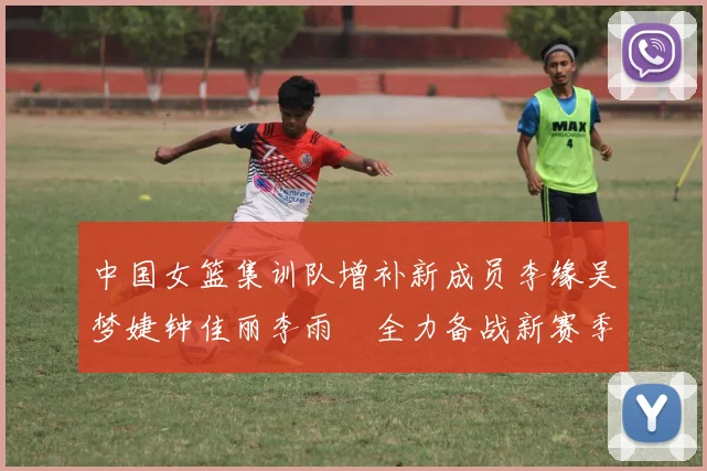 中国女篮集训队增补新成员李缘吴梦婕钟佳丽李雨汧全力备战新赛季