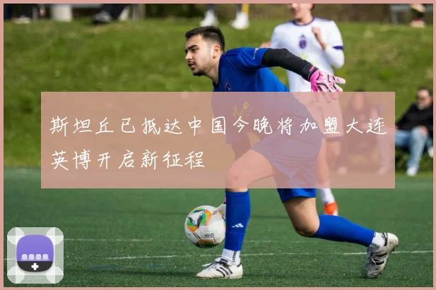 斯坦丘已抵达中国今晚将加盟大连英博开启新征程