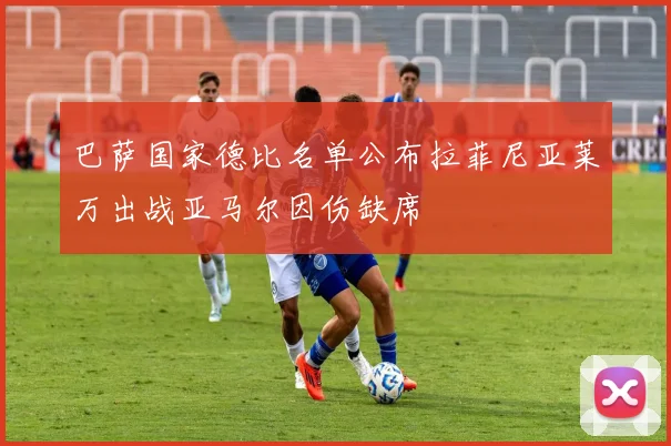 巴萨国家德比名单公布拉菲尼亚莱万出战亚马尔因伤缺席